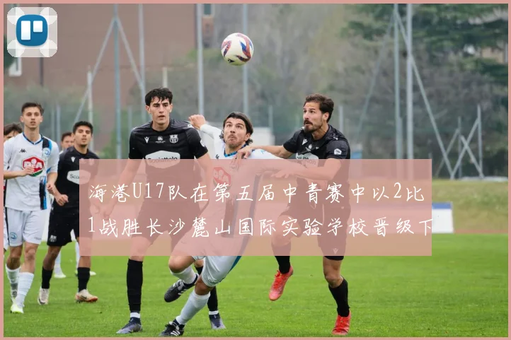 海港U17队在第五届中青赛中以2比1战胜长沙麓山国际实验学校晋级下一轮