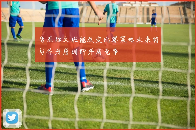 肯尼称文班能改变比赛策略未来将与乔丹詹姆斯并肩竞争