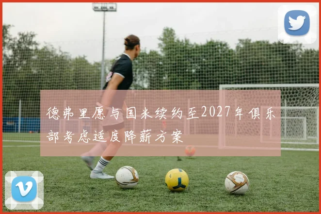 德弗里愿与国米续约至2027年俱乐部考虑适度降薪方案