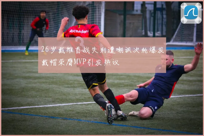 26岁戴维首战失利遭嘲讽次轮爆发戴帽荣膺MVP引发热议
