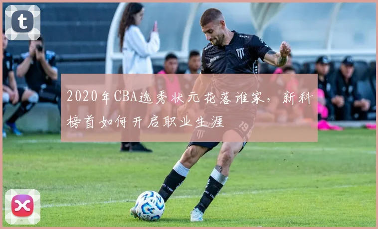 2020年CBA选秀状元花落谁家，新科榜首如何开启职业生涯