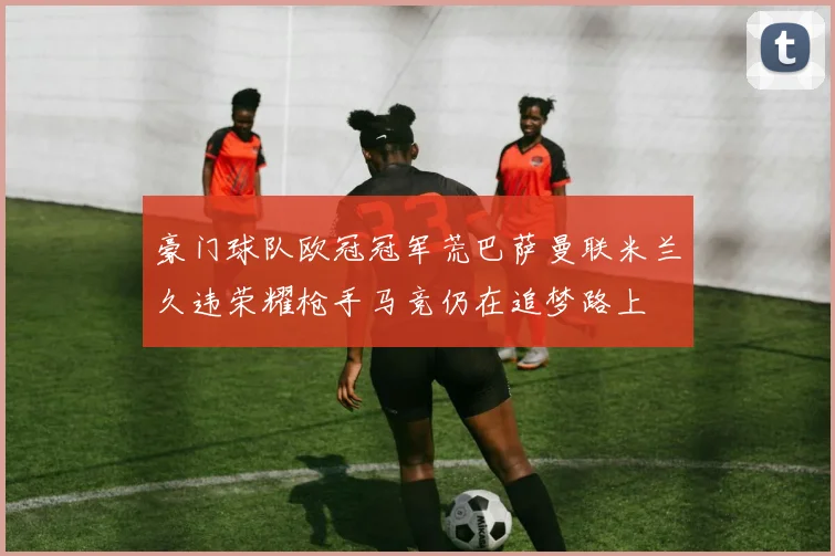 豪门球队欧冠冠军荒巴萨曼联米兰久违荣耀枪手马竞仍在追梦路上