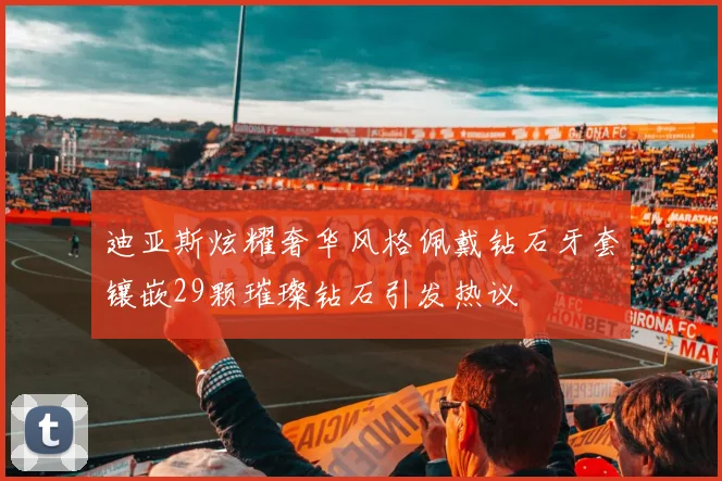 迪亚斯炫耀奢华风格佩戴钻石牙套镶嵌29颗璀璨钻石引发热议