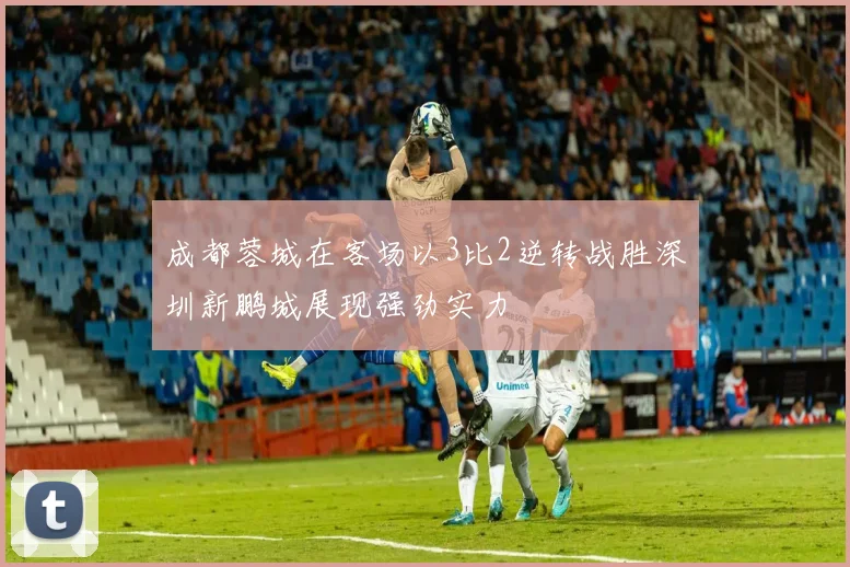成都蓉城在客场以3比2逆转战胜深圳新鹏城展现强劲实力